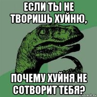 если ты не творишь хуйню, почему хуйня не сотворит тебя?