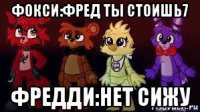 фокси:фред ты стоишь7 фредди:нет сижу