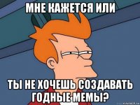 мне кажется или ты не хочешь создавать годные мемы?