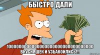 быстро дали 1000000000000000000000000000000000 вкусняшек и узбакоились!!!