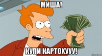 миша! купи картохууу!