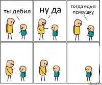 ты дебил ну да тогда едь в психушку