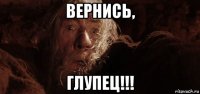 вернись, глупец!!!