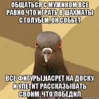 общаться с мужиком все равно что играть в шахматы с голубем, он собьет все фигуры,насрет на доску и улетит рассказывать своим, что победил