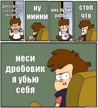 Дипер венди сказала что ты тупой ну иииии она лубит робби стоп что неси дробовик я убью себя