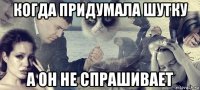 когда придумала шутку а он не спрашивает