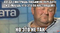 когда смотришь любимую передачу и думаешь что это по настоящему но это не так