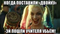 когда поставили «двойку» -эй пошли учителя убьём!