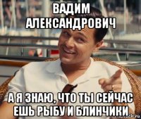 вадим александрович а я знаю, что ты сейчас ешь рыбу и блинчики