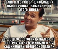 ваня, я тебя люблю, и от сашки выворачивает наизнанку, от этого злюсь, от общего состояния и на тебя, не повёрнута я на феминизме,и без сашки мы бы прекрасно ладили