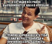 а ситуация все равно выравнивается, как и я, и пробую, стремлюсь уравновесить тебя. сама же расстроила,да и причиной ссоры был не ты