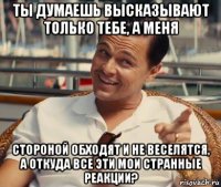 ты думаешь высказывают только тебе, а меня стороной обходят и не веселятся, а откуда все эти мои странные реакции?