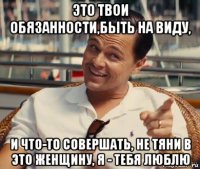 это твои обязанности,быть на виду, и что-то совершать, не тяни в это женщину, я - тебя люблю