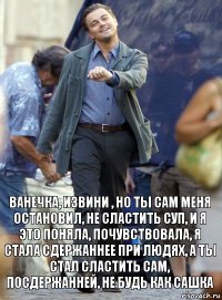 ванечка, извини , но ты сам меня остановил, не сластить суп, и я это поняла, почувствовала, я стала сдержаннее при людях, а ты стал сластить сам, посдержанней, не будь как сашка