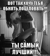 вот так хочу тебя обнять,поцеловвть!!! ты самый лучший!!!