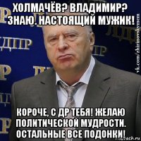 холмачёв? владимир? знаю. настоящий мужик! короче, с др тебя! желаю политической мудрости. остальные все подонки!