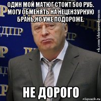 один мой матюг стоит 500 руб. могу обменять на нецензурную брань,но уже подороже. не дорого