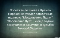 Проезжая по Киеве в Кремль Порошенко увидел загадочные надписи: "Мордошенко Пудак" "Хорошенко Пуй"... и еще глубже погрузился в раздумия о судьбах Великой Украины.