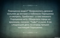 Порошенка видел!" Вооружились дехкане кольями да вилами и побежали Порошенка
а смотреть. Прибегают - а там никакого Порошенка нету. Обиделись горцы на врунишку, сказали: "Тьфу!" и ушли. А на следующий день на огород пришел настоящий Порошенко.