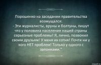 Порошенко на заседании правительства возмущался:
- Эти журналисты, вруны и болтуны, пишут что у половина населения нашей страны серьезные проблемы! Я, лично, позвонил своим друзьям! У меня их сотня! Почти ни у кого НЕТ проблем! Только у одного с запонками."