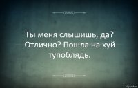 Ты меня слышишь, да? Отлично? Пошла на хуй тупоблядь.