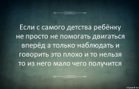 Если с самого детства ребёнку не просто не помогать двигаться вперёд а только наблюдать и говорить это плохо и то нельзя то из него мало чего получится