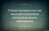 Плохая женщина это как женский алкоголизм который вылечить невозможно