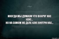 иногда мы думаем что вокруг нас хаус...
Но на самом же деле хаус внутри нас...