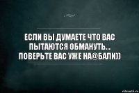 Если вы думаете что вас пытаются обмануть...
Поверьте вас уже на@бали))