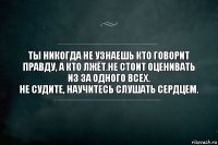 Ты никогда не узнаешь кто говорит правду, а кто лжёт.Не стоит оценивать из за одного всех.
Не судите, научитесь слушать сердцем.