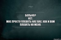 Больно?
Нет.
Мне просто плевать нас вас, как и вам плевать на меня.