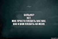 Больно?
Нет.
Мне просто плевать нас вас,
как и вам плевать на меня.