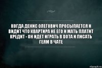 Когда Денис Олегович просыпается и видит что квартира не его и мать платит кредит - он идет играть в dota и писать геям в чате