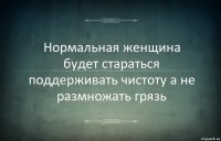 Нормальная женщина будет стараться поддерживать чистоту а не размножать грязь