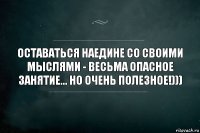 Оставаться наедине со своими мыслями - весьма опасное занятие... но очень полезное!)))