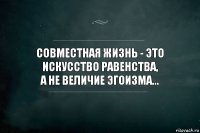 Совместная жизнь - это искусство равенства,
а не величие эгоизма...