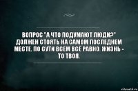 Вопрос "а что подумают люди?" должен стоять на самом последнем месте. По сути всем всё равно. Жизнь - то твоя.