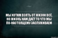 Мы хотим взять от жизни всё, но жизнь нам даёт то что мы по-настоящему заслуживаем