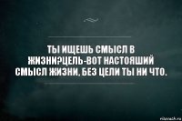 Ты ищешь смысл в жизни?Цель-вот настояший смысл жизни, без цели ты ни что.