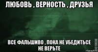 любовь , верность , друзья все фальшиво , пока не убедитьсе не верьте