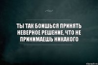 Ты так боишься принять неверное решение, что не принимаешь никакого