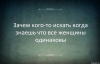 Зачем кого-то искать когда знаешь что все женщины одинаковы