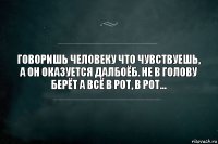 Говоришь человеку что чувствуешь, а он оказуется далбоёб. Не в голову берёт а всё в рот, в рот...