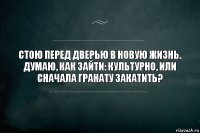 Стою перед дверью в новую жизнь. Думаю, как зайти: Культурно, или сначала гранату закатить?