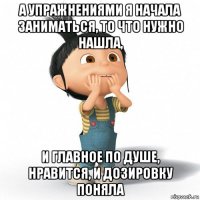 а упражнениями я начала заниматься, то что нужно нашла, и главное по душе, нравится, и дозировку поняла