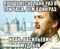 лучше несколько раз в три часа , чем один раз иван , васильевич мудрый