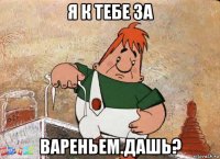 я к тебе за вареньем.дашь?