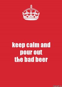 keep calm and
pour out
the bad beer