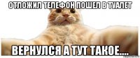 отложил телефон пошел в туалет вернулся а тут такое....