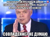 рассказал ей про новый диван, сказала что скоро в отпуск, подняла вопрос колбасы и сосисок совпадение? не думаю